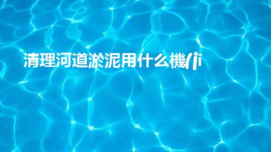清理河道淤泥用什么機(jī)器好清淤工程技術(shù)革新：如何提升施工效率與安全性？